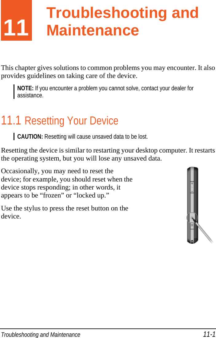  Troubleshooting and Maintenance 11-1 11  Troubleshooting and Maintenance This chapter gives solutions to common problems you may encounter. It also provides guidelines on taking care of the device. NOTE: If you encounter a problem you cannot solve, contact your dealer for assistance.  11.1 Resetting Your Device CAUTION: Resetting will cause unsaved data to be lost.  Resetting the device is similar to restarting your desktop computer. It restarts the operating system, but you will lose any unsaved data. Occasionally, you may need to reset the device; for example, you should reset when the device stops responding; in other words, it appears to be “frozen” or “locked up.” Use the stylus to press the reset button on the device.     Troubleshooting and Maintenance 