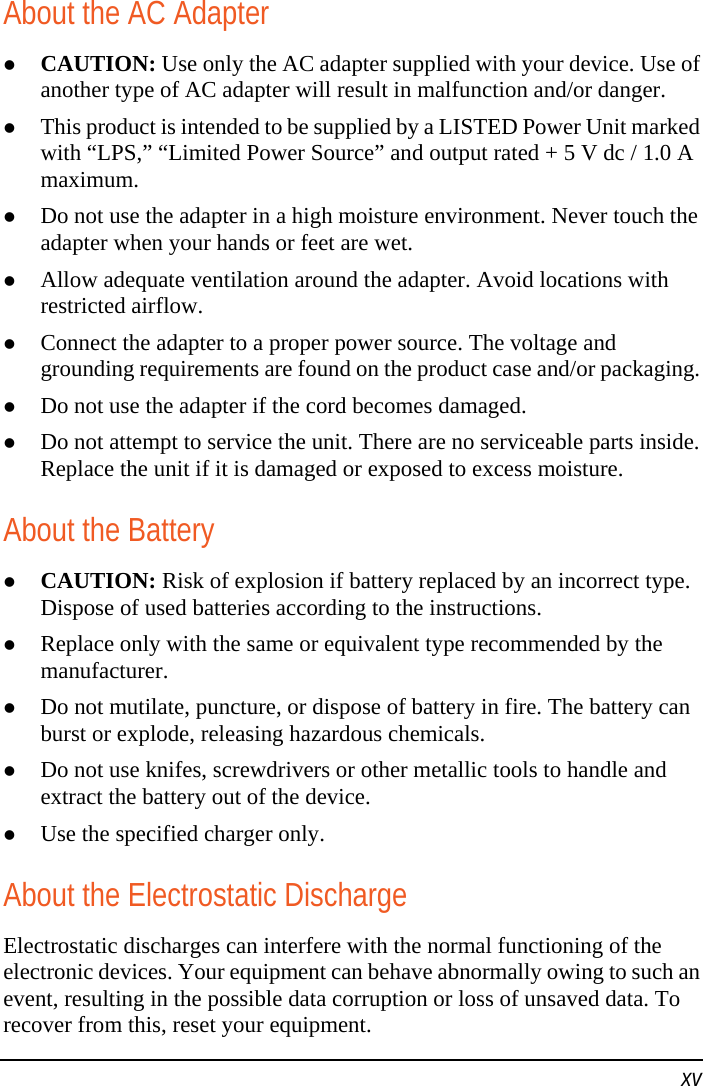   xv About the AC Adapter  CAUTION: Use only the AC adapter supplied with your device. Use of another type of AC adapter will result in malfunction and/or danger.  This product is intended to be supplied by a LISTED Power Unit marked with “LPS,” “Limited Power Source” and output rated + 5 V dc / 1.0 A maximum.  Do not use the adapter in a high moisture environment. Never touch the adapter when your hands or feet are wet.  Allow adequate ventilation around the adapter. Avoid locations with restricted airflow.  Connect the adapter to a proper power source. The voltage and grounding requirements are found on the product case and/or packaging.  Do not use the adapter if the cord becomes damaged.  Do not attempt to service the unit. There are no serviceable parts inside. Replace the unit if it is damaged or exposed to excess moisture. About the Battery  CAUTION: Risk of explosion if battery replaced by an incorrect type. Dispose of used batteries according to the instructions.  Replace only with the same or equivalent type recommended by the manufacturer.  Do not mutilate, puncture, or dispose of battery in fire. The battery can burst or explode, releasing hazardous chemicals.  Do not use knifes, screwdrivers or other metallic tools to handle and extract the battery out of the device.  Use the specified charger only. About the Electrostatic Discharge Electrostatic discharges can interfere with the normal functioning of the electronic devices. Your equipment can behave abnormally owing to such an event, resulting in the possible data corruption or loss of unsaved data. To recover from this, reset your equipment. 