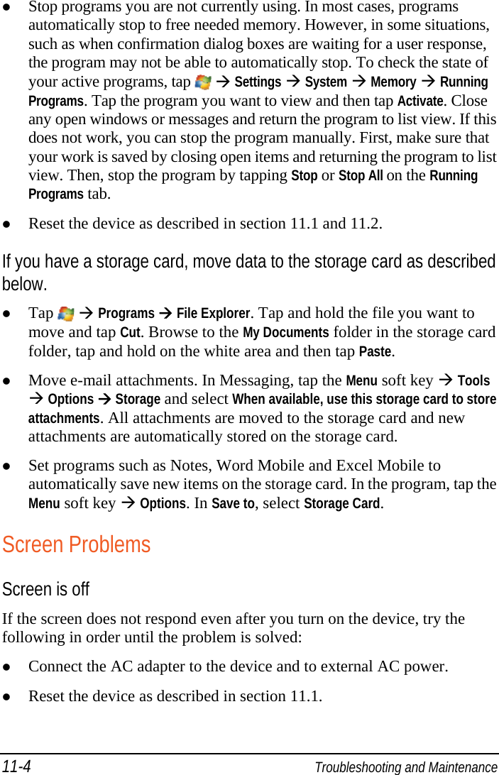 11-4  Troubleshooting and Maintenance  Stop programs you are not currently using. In most cases, programs automatically stop to free needed memory. However, in some situations, such as when confirmation dialog boxes are waiting for a user response, the program may not be able to automatically stop. To check the state of your active programs, tap    Settings  System  Memory  Running Programs. Tap the program you want to view and then tap Activate. Close any open windows or messages and return the program to list view. If this does not work, you can stop the program manually. First, make sure that your work is saved by closing open items and returning the program to list view. Then, stop the program by tapping Stop or Stop All on the Running Programs tab.  Reset the device as described in section 11.1 and 11.2. If you have a storage card, move data to the storage card as described below.  Tap   Programs  File Explorer. Tap and hold the file you want to move and tap Cut. Browse to the My Documents folder in the storage card folder, tap and hold on the white area and then tap Paste.  Move e-mail attachments. In Messaging, tap the Menu soft key  Tools  Options  Storage and select When available, use this storage card to store attachments. All attachments are moved to the storage card and new attachments are automatically stored on the storage card.  Set programs such as Notes, Word Mobile and Excel Mobile to automatically save new items on the storage card. In the program, tap the Menu soft key  Options. In Save to, select Storage Card. Screen Problems Screen is off If the screen does not respond even after you turn on the device, try the following in order until the problem is solved:  Connect the AC adapter to the device and to external AC power.  Reset the device as described in section 11.1. 