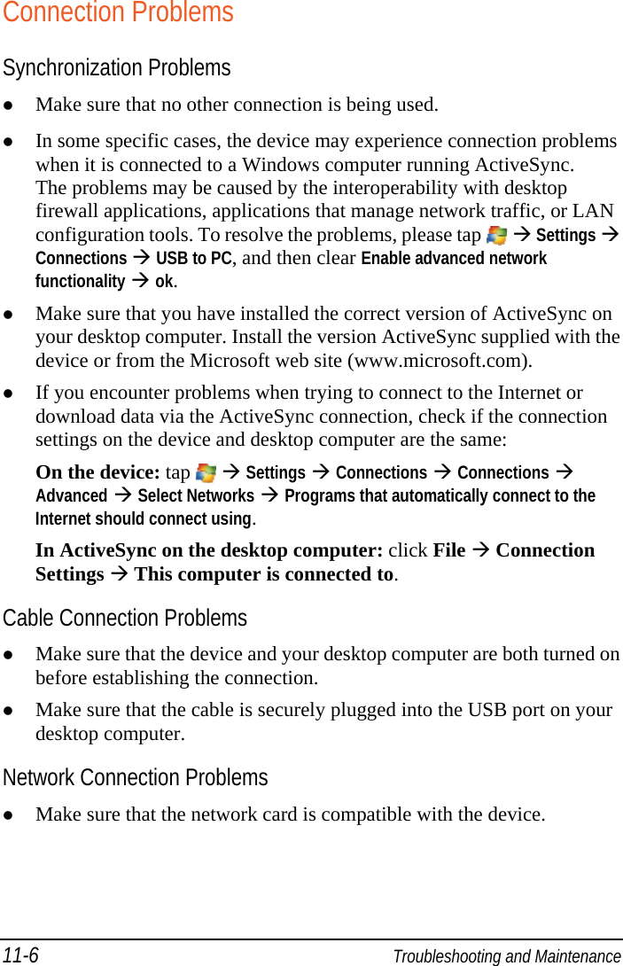 11-6  Troubleshooting and Maintenance Connection Problems Synchronization Problems  Make sure that no other connection is being used.  In some specific cases, the device may experience connection problems when it is connected to a Windows computer running ActiveSync.  The problems may be caused by the interoperability with desktop firewall applications, applications that manage network traffic, or LAN configuration tools. To resolve the problems, please tap    Settings  Connections  USB to PC, and then clear Enable advanced network functionality  ok.  Make sure that you have installed the correct version of ActiveSync on your desktop computer. Install the version ActiveSync supplied with the device or from the Microsoft web site (www.microsoft.com).  If you encounter problems when trying to connect to the Internet or download data via the ActiveSync connection, check if the connection settings on the device and desktop computer are the same: On the device: tap    Settings  Connections  Connections  Advanced  Select Networks  Programs that automatically connect to the Internet should connect using. In ActiveSync on the desktop computer: click File  Connection Settings  This computer is connected to. Cable Connection Problems  Make sure that the device and your desktop computer are both turned on before establishing the connection.  Make sure that the cable is securely plugged into the USB port on your desktop computer. Network Connection Problems  Make sure that the network card is compatible with the device. 