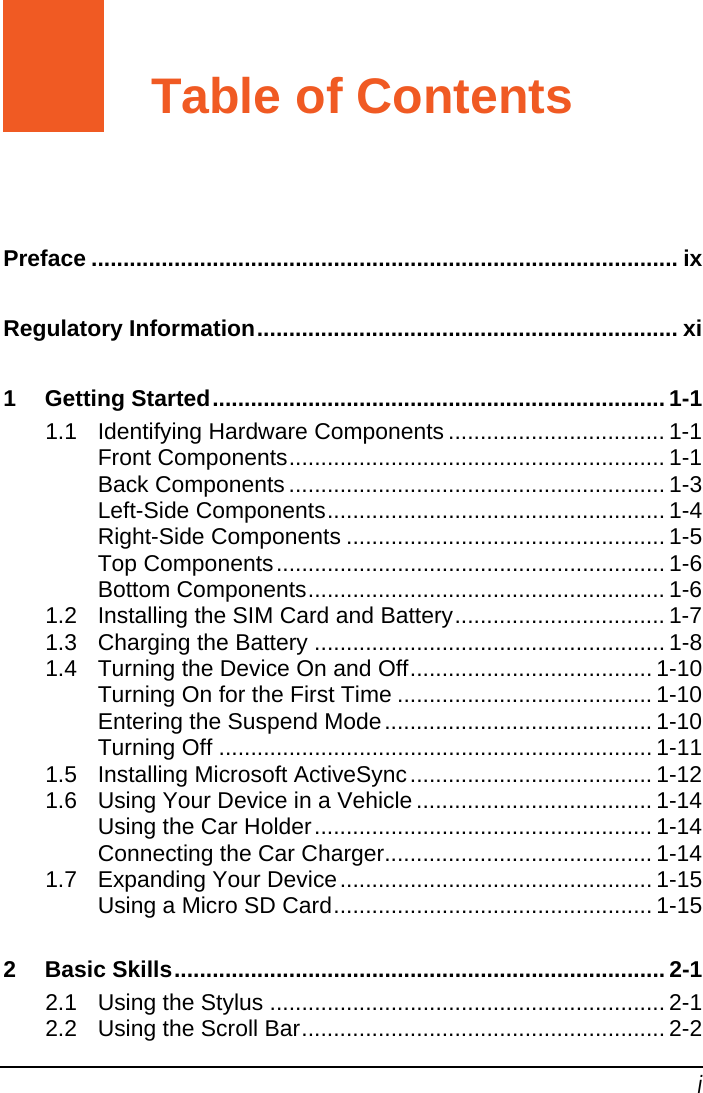   i Table of Contents Preface ............................................................................................ ix Regulatory Information.................................................................. xi 1 Getting Started....................................................................... 1-1 1.1 Identifying Hardware Components .................................. 1-1 Front Components........................................................... 1-1 Back Components ........................................................... 1-3 Left-Side Components..................................................... 1-4 Right-Side Components .................................................. 1-5 Top Components............................................................. 1-6 Bottom Components........................................................ 1-6 1.2 Installing the SIM Card and Battery................................. 1-7 1.3 Charging the Battery ....................................................... 1-8 1.4 Turning the Device On and Off...................................... 1-10 Turning On for the First Time ........................................ 1-10 Entering the Suspend Mode.......................................... 1-10 Turning Off .................................................................... 1-11 1.5 Installing Microsoft ActiveSync...................................... 1-12 1.6 Using Your Device in a Vehicle ..................................... 1-14 Using the Car Holder..................................................... 1-14 Connecting the Car Charger.......................................... 1-14 1.7 Expanding Your Device................................................. 1-15 Using a Micro SD Card.................................................. 1-15 2 Basic Skills............................................................................. 2-1 2.1 Using the Stylus .............................................................. 2-1 2.2 Using the Scroll Bar......................................................... 2-2 
