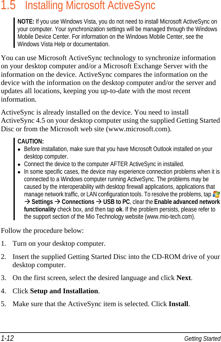 1-12  Getting Started 1.5 Installing Microsoft ActiveSync NOTE: If you use Windows Vista, you do not need to install Microsoft ActiveSync on your computer. Your synchronization settings will be managed through the Windows Mobile Device Center. For information on the Windows Mobile Center, see the Windows Vista Help or documentation.  You can use Microsoft ActiveSync technology to synchronize information on your desktop computer and/or a Microsoft Exchange Server with the information on the device. ActiveSync compares the information on the device with the information on the desktop computer and/or the server and updates all locations, keeping you up-to-date with the most recent information. ActiveSync is already installed on the device. You need to install ActiveSync 4.5 on your desktop computer using the supplied Getting Started Disc or from the Microsoft web site (www.microsoft.com). CAUTION:  Before installation, make sure that you have Microsoft Outlook installed on your desktop computer.  Connect the device to the computer AFTER ActiveSync in installed.  In some specific cases, the device may experience connection problems when it is connected to a Windows computer running ActiveSync. The problems may be caused by the interoperability with desktop firewall applications, applications that manage network traffic, or LAN configuration tools. To resolve the problems, tap    Settings  Connections  USB to PC, clear the Enable advanced network functionality check box, and then tap ok. If the problem persists, please refer to the support section of the Mio Technology website (www.mio-tech.com).  Follow the procedure below:  1. Turn on your desktop computer. 2. Insert the supplied Getting Started Disc into the CD-ROM drive of your desktop computer. 3. On the first screen, select the desired language and click Next. 4. Click Setup and Installation. 5. Make sure that the ActiveSync item is selected. Click Install. 