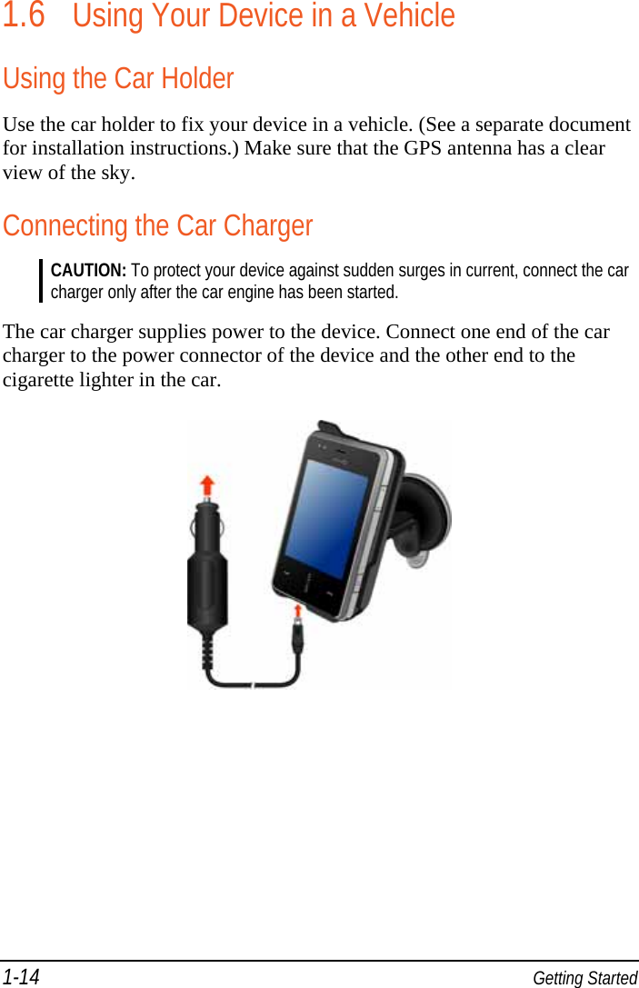 1-14  Getting Started 1.6 Using Your Device in a Vehicle Using the Car Holder Use the car holder to fix your device in a vehicle. (See a separate document for installation instructions.) Make sure that the GPS antenna has a clear view of the sky. Connecting the Car Charger CAUTION: To protect your device against sudden surges in current, connect the car charger only after the car engine has been started.  The car charger supplies power to the device. Connect one end of the car charger to the power connector of the device and the other end to the cigarette lighter in the car.  
