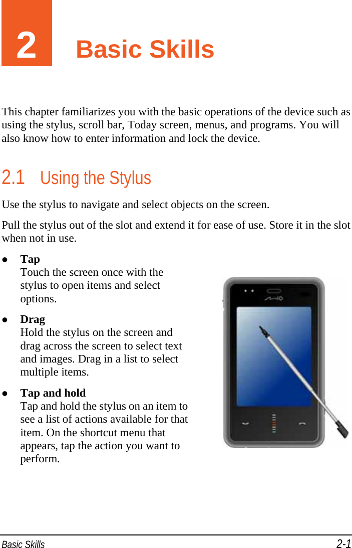  Basic Skills 2-1 2  Basic Skills This chapter familiarizes you with the basic operations of the device such as using the stylus, scroll bar, Today screen, menus, and programs. You will also know how to enter information and lock the device. 2.1 Using the Stylus Use the stylus to navigate and select objects on the screen. Pull the stylus out of the slot and extend it for ease of use. Store it in the slot when not in use.  Tap Touch the screen once with the stylus to open items and select options.  Drag Hold the stylus on the screen and drag across the screen to select text and images. Drag in a list to select multiple items.  Tap and hold Tap and hold the stylus on an item to see a list of actions available for that item. On the shortcut menu that appears, tap the action you want to perform.   