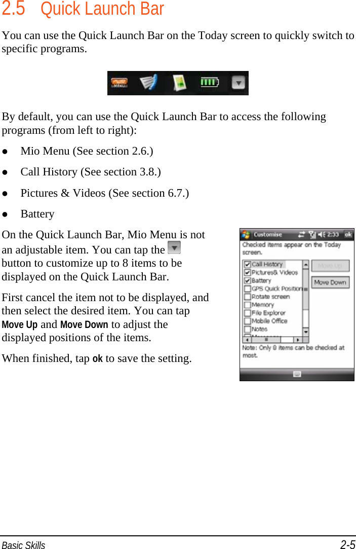  Basic Skills 2-5 2.5 Quick Launch Bar You can use the Quick Launch Bar on the Today screen to quickly switch to specific programs.  By default, you can use the Quick Launch Bar to access the following programs (from left to right):  Mio Menu (See section 2.6.)   Call History (See section 3.8.)   Pictures &amp; Videos (See section 6.7.)   Battery On the Quick Launch Bar, Mio Menu is not an adjustable item. You can tap the   button to customize up to 8 items to be displayed on the Quick Launch Bar. First cancel the item not to be displayed, and then select the desired item. You can tap Move Up and Move Down to adjust the displayed positions of the items.  When finished, tap ok to save the setting.  