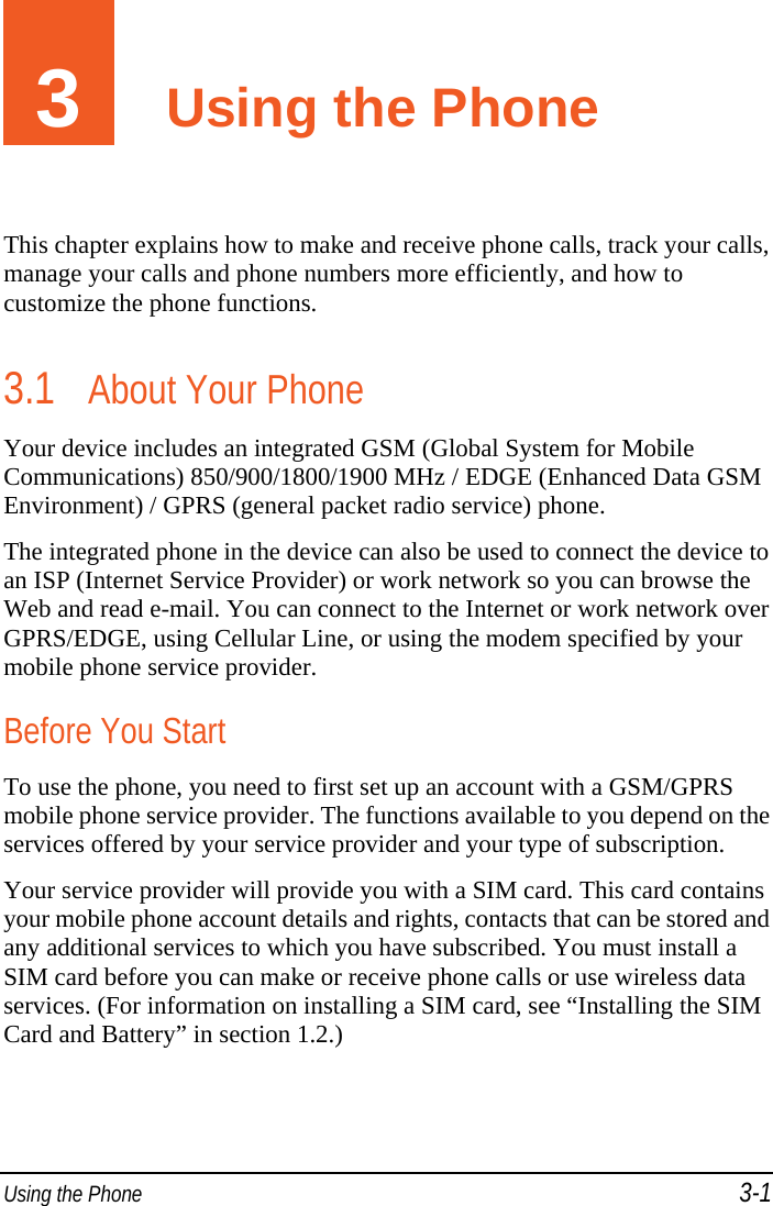 Using the Phone 3-1 3  Using the Phone This chapter explains how to make and receive phone calls, track your calls, manage your calls and phone numbers more efficiently, and how to customize the phone functions. 3.1 About Your Phone Your device includes an integrated GSM (Global System for Mobile Communications) 850/900/1800/1900 MHz / EDGE (Enhanced Data GSM Environment) / GPRS (general packet radio service) phone. The integrated phone in the device can also be used to connect the device to an ISP (Internet Service Provider) or work network so you can browse the Web and read e-mail. You can connect to the Internet or work network over GPRS/EDGE, using Cellular Line, or using the modem specified by your mobile phone service provider. Before You Start To use the phone, you need to first set up an account with a GSM/GPRS mobile phone service provider. The functions available to you depend on the services offered by your service provider and your type of subscription. Your service provider will provide you with a SIM card. This card contains your mobile phone account details and rights, contacts that can be stored and any additional services to which you have subscribed. You must install a SIM card before you can make or receive phone calls or use wireless data services. (For information on installing a SIM card, see “Installing the SIM Card and Battery” in section 1.2.) 