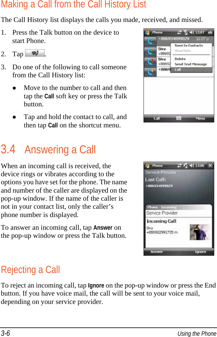3-6  Using the Phone Making a Call from the Call History List The Call History list displays the calls you made, received, and missed. 1. Press the Talk button on the device to start Phone. 2. Tap  . 3. Do one of the following to call someone from the Call History list:  Move to the number to call and then tap the Call soft key or press the Talk button.  Tap and hold the contact to call, and then tap Call on the shortcut menu.   3.4 Answering a Call When an incoming call is received, the device rings or vibrates according to the options you have set for the phone. The name and number of the caller are displayed on the pop-up window. If the name of the caller is not in your contact list, only the caller’s phone number is displayed. To answer an incoming call, tap Answer on the pop-up window or press the Talk button. Rejecting a Call To reject an incoming call, tap Ignore on the pop-up window or press the End button. If you have voice mail, the call will be sent to your voice mail, depending on your service provider. 
