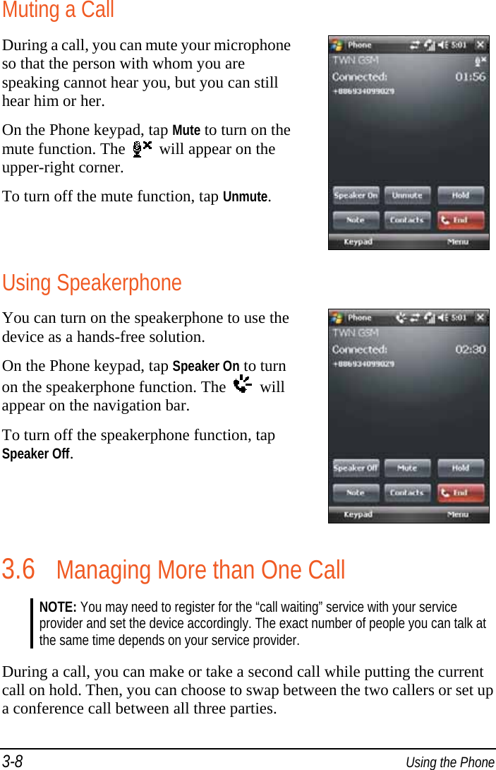 3-8  Using the Phone Muting a Call During a call, you can mute your microphone so that the person with whom you are speaking cannot hear you, but you can still hear him or her. On the Phone keypad, tap Mute to turn on the mute function. The     will appear on the upper-right corner. To turn off the mute function, tap Unmute.  Using Speakerphone You can turn on the speakerphone to use the device as a hands-free solution. On the Phone keypad, tap Speaker On to turn on the speakerphone function. The     will appear on the navigation bar. To turn off the speakerphone function, tap Speaker Off.  3.6 Managing More than One Call NOTE: You may need to register for the “call waiting” service with your service provider and set the device accordingly. The exact number of people you can talk at the same time depends on your service provider.  During a call, you can make or take a second call while putting the current call on hold. Then, you can choose to swap between the two callers or set up a conference call between all three parties. 