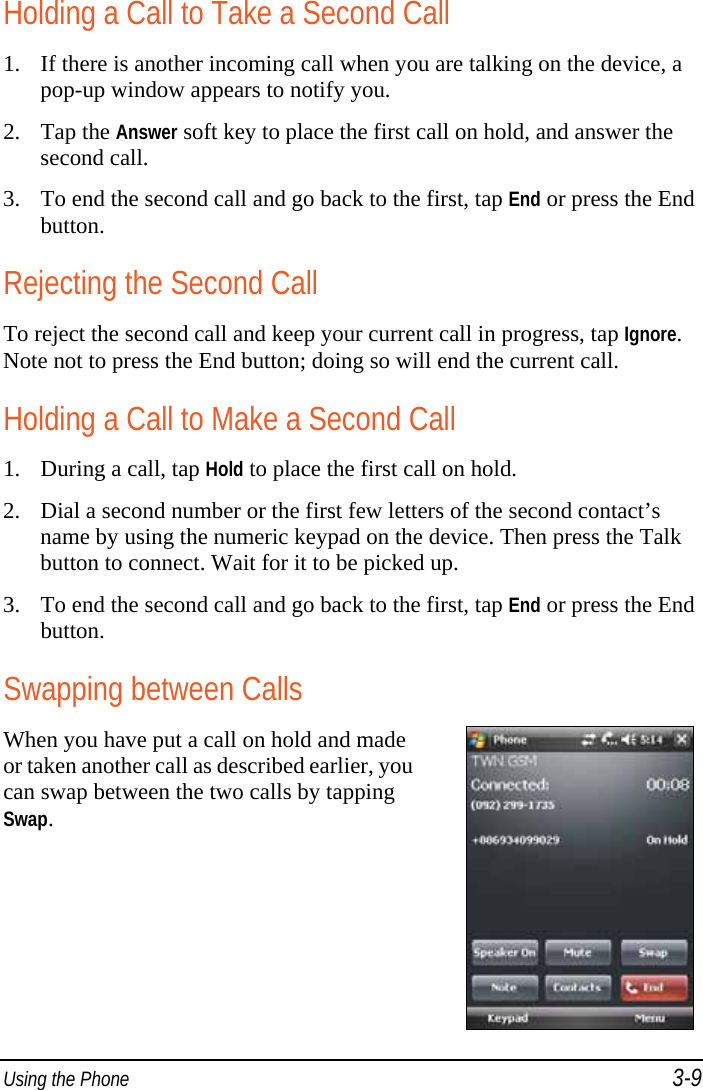  Using the Phone 3-9 Holding a Call to Take a Second Call 1. If there is another incoming call when you are talking on the device, a pop-up window appears to notify you. 2. Tap the Answer soft key to place the first call on hold, and answer the second call. 3. To end the second call and go back to the first, tap End or press the End button. Rejecting the Second Call To reject the second call and keep your current call in progress, tap Ignore. Note not to press the End button; doing so will end the current call. Holding a Call to Make a Second Call 1. During a call, tap Hold to place the first call on hold. 2. Dial a second number or the first few letters of the second contact’s name by using the numeric keypad on the device. Then press the Talk button to connect. Wait for it to be picked up. 3. To end the second call and go back to the first, tap End or press the End button. Swapping between Calls When you have put a call on hold and made or taken another call as described earlier, you can swap between the two calls by tapping Swap.  