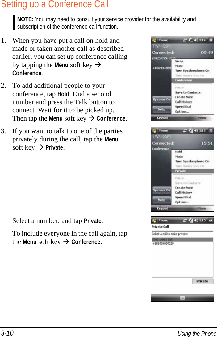 3-10  Using the Phone Setting up a Conference Call NOTE: You may need to consult your service provider for the availability and subscription of the conference call function.  1. When you have put a call on hold and made or taken another call as described earlier, you can set up conference calling by tapping the Menu soft key  Conference. 2. To add additional people to your conference, tap Hold. Dial a second number and press the Talk button to connect. Wait for it to be picked up. Then tap the Menu soft key  Conference. 3. If you want to talk to one of the parties privately during the call, tap the Menu soft key  Private.  Select a number, and tap Private. To include everyone in the call again, tap the Menu soft key  Conference.  