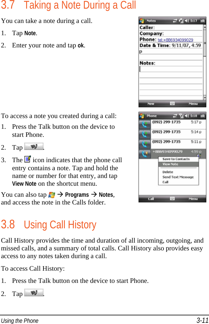  Using the Phone 3-11 3.7 Taking a Note During a Call You can take a note during a call. 1. Tap Note. 2. Enter your note and tap ok.  To access a note you created during a call: 1. Press the Talk button on the device to start Phone. 2. Tap  . 3. The   icon indicates that the phone call entry contains a note. Tap and hold the name or number for that entry, and tap View Note on the shortcut menu. You can also tap    Programs  Notes, and access the note in the Calls folder.   3.8 Using Call History Call History provides the time and duration of all incoming, outgoing, and missed calls, and a summary of total calls. Call History also provides easy access to any notes taken during a call. To access Call History: 1. Press the Talk button on the device to start Phone. 2. Tap  . 