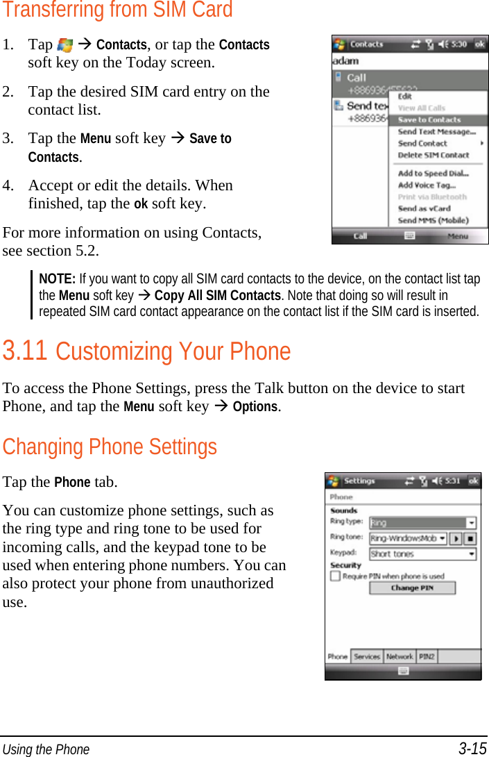  Using the Phone 3-15 Transferring from SIM Card 1. Tap    Contacts, or tap the Contacts soft key on the Today screen. 2. Tap the desired SIM card entry on the contact list. 3. Tap the Menu soft key  Save to Contacts. 4. Accept or edit the details. When finished, tap the ok soft key. For more information on using Contacts, see section 5.2.   NOTE: If you want to copy all SIM card contacts to the device, on the contact list tap the Menu soft key  Copy All SIM Contacts. Note that doing so will result in repeated SIM card contact appearance on the contact list if the SIM card is inserted.  3.11 Customizing Your Phone To access the Phone Settings, press the Talk button on the device to start Phone, and tap the Menu soft key  Options. Changing Phone Settings Tap the Phone tab. You can customize phone settings, such as the ring type and ring tone to be used for incoming calls, and the keypad tone to be used when entering phone numbers. You can also protect your phone from unauthorized use.  
