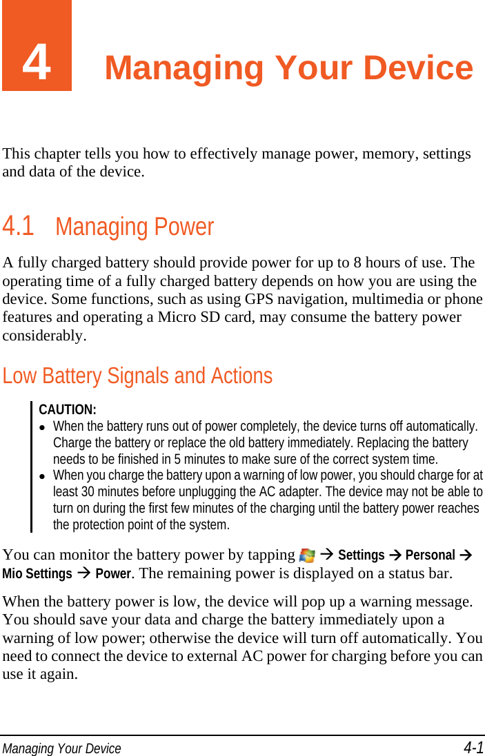  Managing Your Device 4-1 4  Managing Your Device This chapter tells you how to effectively manage power, memory, settings and data of the device. 4.1 Managing Power A fully charged battery should provide power for up to 8 hours of use. The operating time of a fully charged battery depends on how you are using the device. Some functions, such as using GPS navigation, multimedia or phone features and operating a Micro SD card, may consume the battery power considerably. Low Battery Signals and Actions CAUTION:   When the battery runs out of power completely, the device turns off automatically. Charge the battery or replace the old battery immediately. Replacing the battery needs to be finished in 5 minutes to make sure of the correct system time.  When you charge the battery upon a warning of low power, you should charge for at least 30 minutes before unplugging the AC adapter. The device may not be able to turn on during the first few minutes of the charging until the battery power reaches the protection point of the system.   You can monitor the battery power by tapping    Settings  Personal  Mio Settings  Power. The remaining power is displayed on a status bar. When the battery power is low, the device will pop up a warning message. You should save your data and charge the battery immediately upon a warning of low power; otherwise the device will turn off automatically. You need to connect the device to external AC power for charging before you can use it again. 