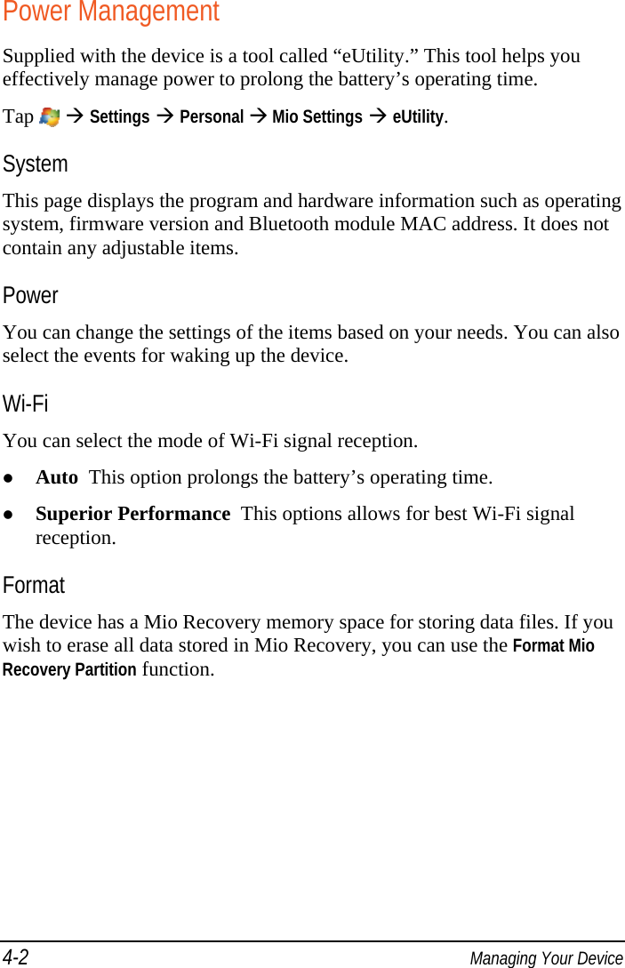 4-2  Managing Your Device Power Management Supplied with the device is a tool called “eUtility.” This tool helps you effectively manage power to prolong the battery’s operating time. Tap    Settings  Personal  Mio Settings  eUtility. System This page displays the program and hardware information such as operating system, firmware version and Bluetooth module MAC address. It does not contain any adjustable items. Power You can change the settings of the items based on your needs. You can also select the events for waking up the device. Wi-Fi You can select the mode of Wi-Fi signal reception.  Auto  This option prolongs the battery’s operating time.  Superior Performance  This options allows for best Wi-Fi signal reception. Format The device has a Mio Recovery memory space for storing data files. If you wish to erase all data stored in Mio Recovery, you can use the Format Mio Recovery Partition function. 