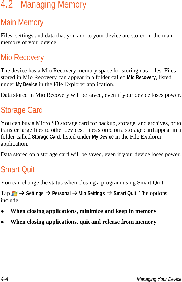 4-4  Managing Your Device 4.2 Managing Memory Main Memory Files, settings and data that you add to your device are stored in the main memory of your device. Mio Recovery The device has a Mio Recovery memory space for storing data files. Files stored in Mio Recovery can appear in a folder called Mio Recovery, listed under My Device in the File Explorer application. Data stored in Mio Recovery will be saved, even if your device loses power. Storage Card You can buy a Micro SD storage card for backup, storage, and archives, or to transfer large files to other devices. Files stored on a storage card appear in a folder called Storage Card, listed under My Device in the File Explorer application. Data stored on a storage card will be saved, even if your device loses power. Smart Quit You can change the status when closing a program using Smart Quit. Tap   Settings  Personal  Mio Settings  Smart Quit. The options include:  When closing applications, minimize and keep in memory  When closing applications, quit and release from memory 