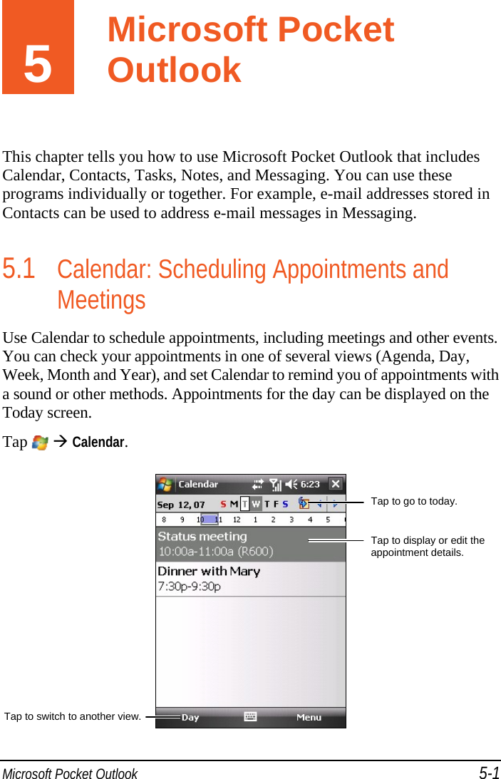  Microsoft Pocket Outlook 5-1 5  Microsoft Pocket Outlook This chapter tells you how to use Microsoft Pocket Outlook that includes Calendar, Contacts, Tasks, Notes, and Messaging. You can use these programs individually or together. For example, e-mail addresses stored in Contacts can be used to address e-mail messages in Messaging. 5.1 Calendar: Scheduling Appointments and Meetings Use Calendar to schedule appointments, including meetings and other events. You can check your appointments in one of several views (Agenda, Day, Week, Month and Year), and set Calendar to remind you of appointments with a sound or other methods. Appointments for the day can be displayed on the Today screen. Tap   Calendar.  Tap to go to today. Tap to display or edit the appointment details. Tap to switch to another view.Microsoft Pocket Outlook 