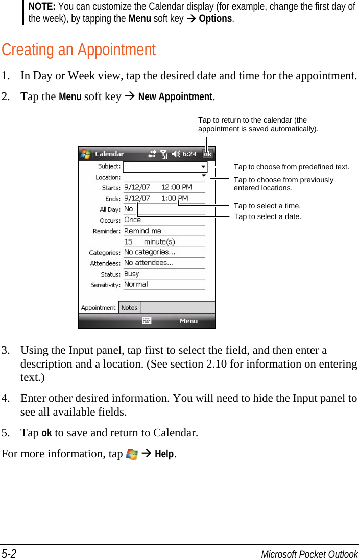 5-2  Microsoft Pocket Outlook NOTE: You can customize the Calendar display (for example, change the first day of the week), by tapping the Menu soft key  Options.  Creating an Appointment 1. In Day or Week view, tap the desired date and time for the appointment. 2. Tap the Menu soft key  New Appointment.       3. Using the Input panel, tap first to select the field, and then enter a description and a location. (See section 2.10 for information on entering text.) 4. Enter other desired information. You will need to hide the Input panel to see all available fields. 5. Tap ok to save and return to Calendar. For more information, tap    Help. Tap to return to the calendar (the appointment is saved automatically). Tap to choose from predefined text.Tap to choose from previously entered locations. Tap to select a time. Tap to select a date. 