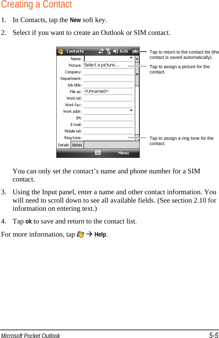  Microsoft Pocket Outlook 5-5 Creating a Contact 1. In Contacts, tap the New soft key. 2. Select if you want to create an Outlook or SIM contact.   You can only set the contact’s name and phone number for a SIM contact. 3. Using the Input panel, enter a name and other contact information. You will need to scroll down to see all available fields. (See section 2.10 for information on entering text.) 4. Tap ok to save and return to the contact list. For more information, tap    Help. Tap to return to the contact list (the contact is saved automatically). Tap to assign a picture for the contact. Tap to assign a ring tone for the contact. 