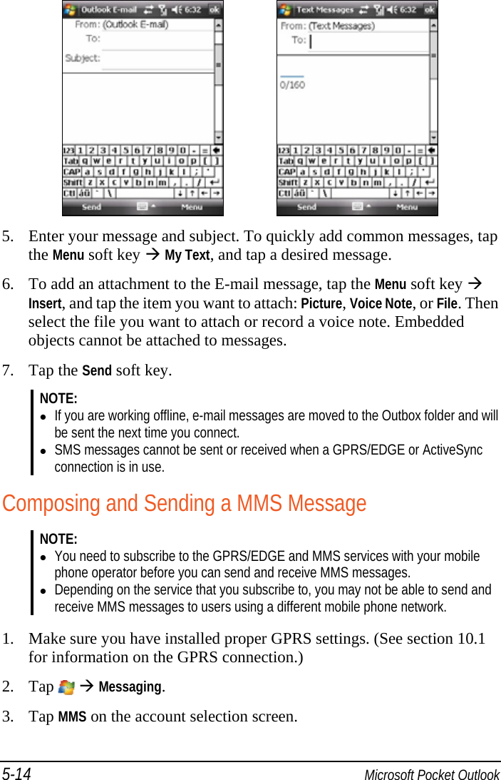 5-14  Microsoft Pocket Outlook     5. Enter your message and subject. To quickly add common messages, tap the Menu soft key  My Text, and tap a desired message. 6. To add an attachment to the E-mail message, tap the Menu soft key  Insert, and tap the item you want to attach: Picture, Voice Note, or File. Then select the file you want to attach or record a voice note. Embedded objects cannot be attached to messages. 7. Tap the Send soft key. NOTE:   If you are working offline, e-mail messages are moved to the Outbox folder and will be sent the next time you connect.  SMS messages cannot be sent or received when a GPRS/EDGE or ActiveSync connection is in use.  Composing and Sending a MMS Message NOTE:  You need to subscribe to the GPRS/EDGE and MMS services with your mobile phone operator before you can send and receive MMS messages.  Depending on the service that you subscribe to, you may not be able to send and receive MMS messages to users using a different mobile phone network.  1. Make sure you have installed proper GPRS settings. (See section 10.1 for information on the GPRS connection.) 2. Tap    Messaging. 3. Tap MMS on the account selection screen. 