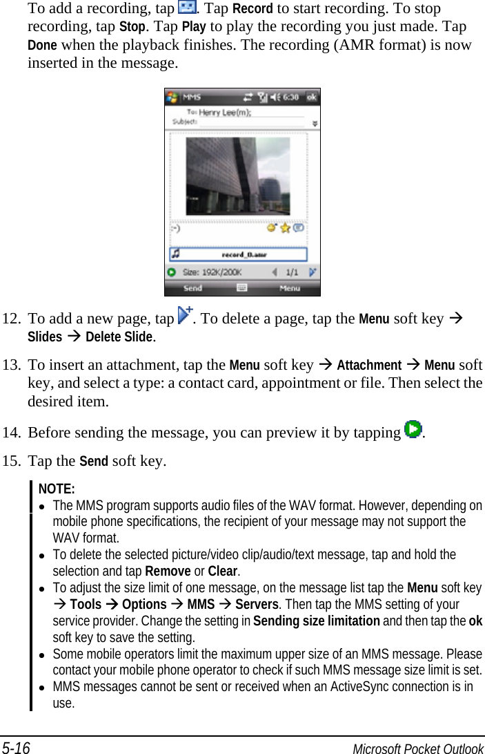 5-16  Microsoft Pocket Outlook To add a recording, tap  . Tap Record to start recording. To stop recording, tap Stop. Tap Play to play the recording you just made. Tap Done when the playback finishes. The recording (AMR format) is now inserted in the message.  12. To add a new page, tap  . To delete a page, tap the Menu soft key  Slides  Delete Slide. 13. To insert an attachment, tap the Menu soft key  Attachment  Menu soft key, and select a type: a contact card, appointment or file. Then select the desired item. 14. Before sending the message, you can preview it by tapping  . 15. Tap the Send soft key. NOTE:  The MMS program supports audio files of the WAV format. However, depending on mobile phone specifications, the recipient of your message may not support the WAV format.  To delete the selected picture/video clip/audio/text message, tap and hold the selection and tap Remove or Clear.  To adjust the size limit of one message, on the message list tap the Menu soft key  Tools  Options  MMS  Servers. Then tap the MMS setting of your service provider. Change the setting in Sending size limitation and then tap the ok soft key to save the setting.  Some mobile operators limit the maximum upper size of an MMS message. Please contact your mobile phone operator to check if such MMS message size limit is set.  MMS messages cannot be sent or received when an ActiveSync connection is in use.  