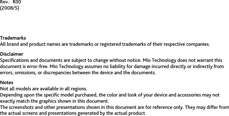                        Rev.: R00 (2008/5)   Trademarks All brand and product names are trademarks or registered trademarks of their respective companies. Disclaimer Specifications and documents are subject to change without notice. Mio Technology does not warrant this document is error-free. Mio Technology assumes no liability for damage incurred directly or indirectly from errors, omissions, or discrepancies between the device and the documents. Notes Not all models are available in all regions. Depending upon the specific model purchased, the color and look of your device and accessories may not exactly match the graphics shown in this document. The screenshots and other presentations shown in this document are for reference only. They may differ from the actual screens and presentations generated by the actual product. 