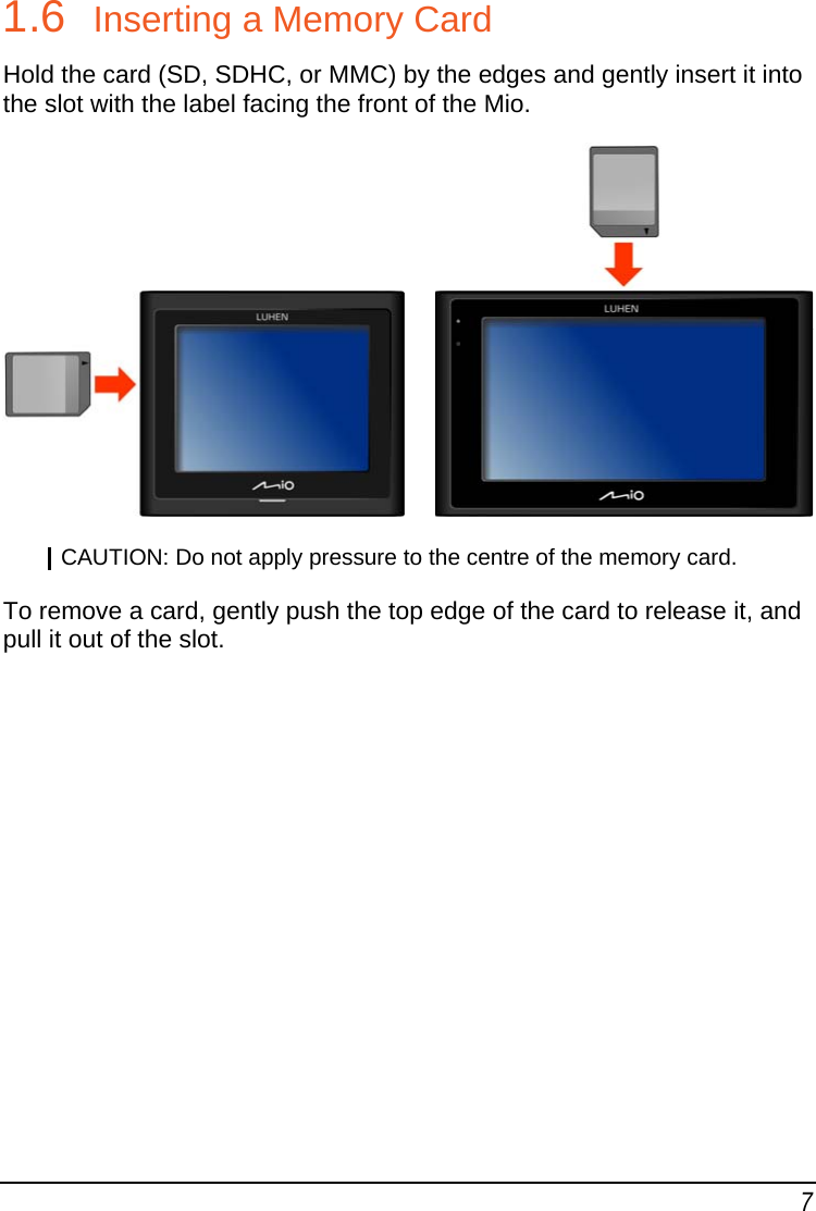 7 1.6  Inserting a Memory Card Hold the card (SD, SDHC, or MMC) by the edges and gently insert it into the slot with the label facing the front of the Mio.        CAUTION: Do not apply pressure to the centre of the memory card.  To remove a card, gently push the top edge of the card to release it, and pull it out of the slot.    