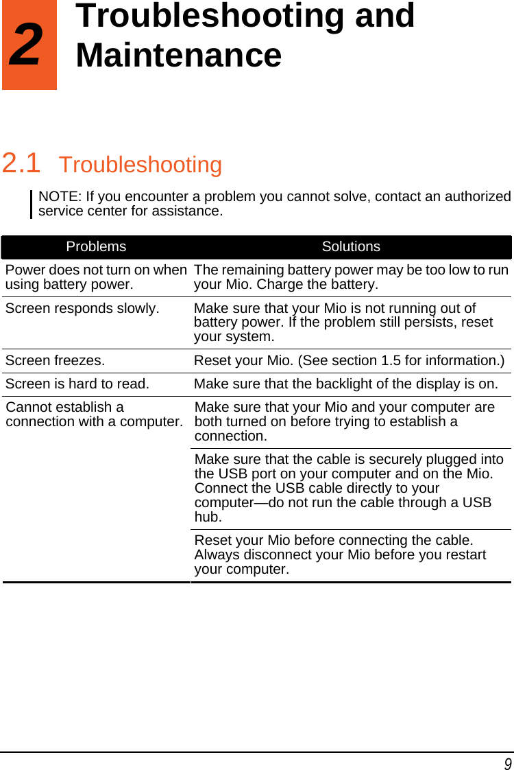 9 2  Troubleshooting and Maintenance 2.1  Troubleshooting NOTE: If you encounter a problem you cannot solve, contact an authorized service center for assistance.  Problems  Solutions Power does not turn on when using battery power.  The remaining battery power may be too low to run your Mio. Charge the battery. Screen responds slowly.  Make sure that your Mio is not running out of battery power. If the problem still persists, reset your system. Screen freezes.  Reset your Mio. (See section 1.5 for information.) Screen is hard to read.  Make sure that the backlight of the display is on. Make sure that your Mio and your computer are both turned on before trying to establish a connection. Make sure that the cable is securely plugged into the USB port on your computer and on the Mio. Connect the USB cable directly to your computer—do not run the cable through a USB hub. Cannot establish a connection with a computer.Reset your Mio before connecting the cable. Always disconnect your Mio before you restart your computer.     Troubleshooting and  Maintenance 