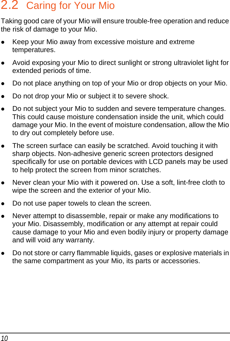 10 2.2  Caring for Your Mio Taking good care of your Mio will ensure trouble-free operation and reduce the risk of damage to your Mio. z Keep your Mio away from excessive moisture and extreme temperatures. z Avoid exposing your Mio to direct sunlight or strong ultraviolet light for extended periods of time. z Do not place anything on top of your Mio or drop objects on your Mio. z Do not drop your Mio or subject it to severe shock. z Do not subject your Mio to sudden and severe temperature changes. This could cause moisture condensation inside the unit, which could damage your Mio. In the event of moisture condensation, allow the Mio to dry out completely before use. z The screen surface can easily be scratched. Avoid touching it with sharp objects. Non-adhesive generic screen protectors designed specifically for use on portable devices with LCD panels may be used to help protect the screen from minor scratches. z Never clean your Mio with it powered on. Use a soft, lint-free cloth to wipe the screen and the exterior of your Mio. z Do not use paper towels to clean the screen. z Never attempt to disassemble, repair or make any modifications to your Mio. Disassembly, modification or any attempt at repair could cause damage to your Mio and even bodily injury or property damage and will void any warranty. z Do not store or carry flammable liquids, gases or explosive materials in the same compartment as your Mio, its parts or accessories.  