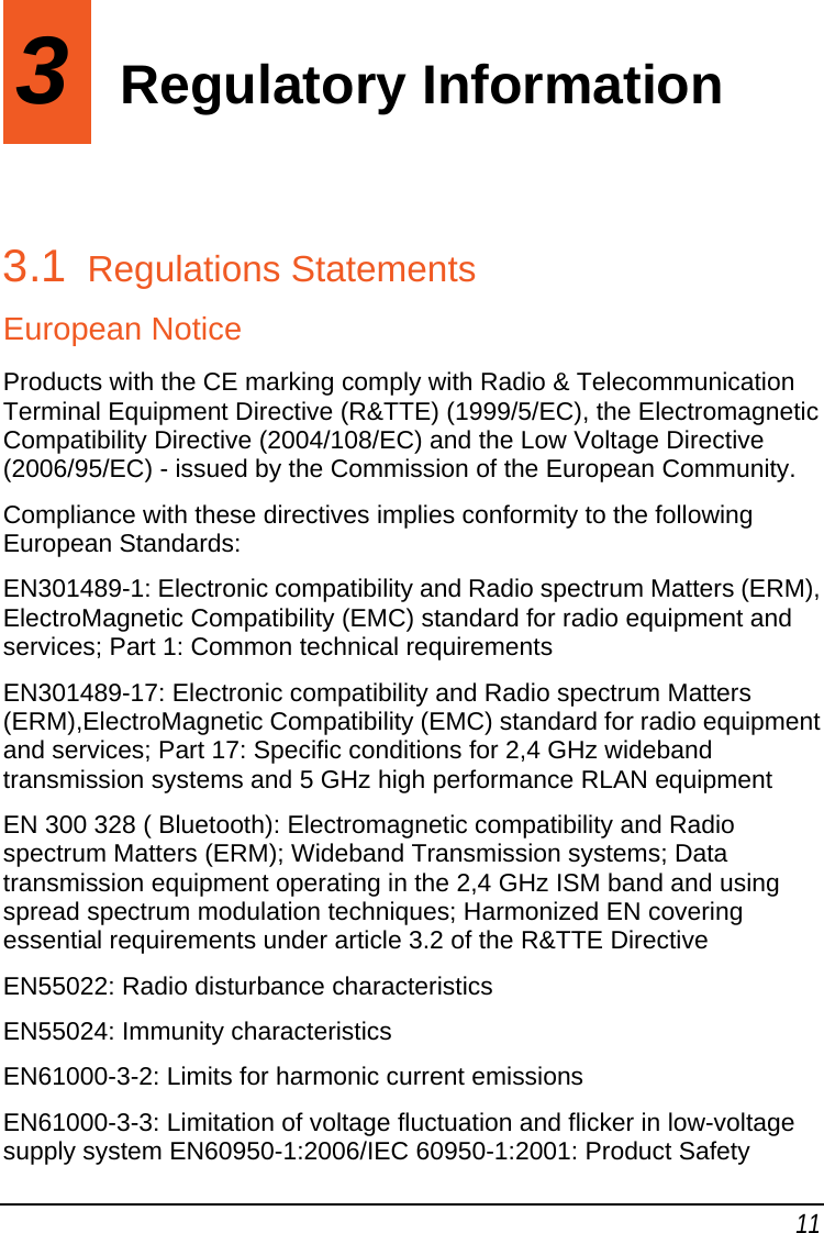 11 3  Regulatory Information 3.1  Regulations Statements European Notice Products with the CE marking comply with Radio &amp; Telecommunication Terminal Equipment Directive (R&amp;TTE) (1999/5/EC), the Electromagnetic Compatibility Directive (2004/108/EC) and the Low Voltage Directive (2006/95/EC) - issued by the Commission of the European Community.  Compliance with these directives implies conformity to the following European Standards:  EN301489-1: Electronic compatibility and Radio spectrum Matters (ERM), ElectroMagnetic Compatibility (EMC) standard for radio equipment and services; Part 1: Common technical requirements  EN301489-17: Electronic compatibility and Radio spectrum Matters (ERM),ElectroMagnetic Compatibility (EMC) standard for radio equipment and services; Part 17: Specific conditions for 2,4 GHz wideband transmission systems and 5 GHz high performance RLAN equipment EN 300 328 ( Bluetooth): Electromagnetic compatibility and Radio spectrum Matters (ERM); Wideband Transmission systems; Data transmission equipment operating in the 2,4 GHz ISM band and using spread spectrum modulation techniques; Harmonized EN covering essential requirements under article 3.2 of the R&amp;TTE Directive EN55022: Radio disturbance characteristics  EN55024: Immunity characteristics  EN61000-3-2: Limits for harmonic current emissions  EN61000-3-3: Limitation of voltage fluctuation and flicker in low-voltage supply system EN60950-1:2006/IEC 60950-1:2001: Product Safety  