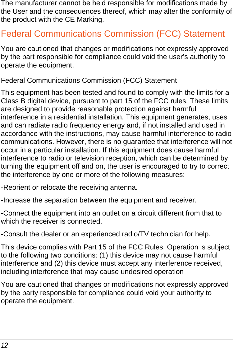 12 The manufacturer cannot be held responsible for modifications made by the User and the consequences thereof, which may alter the conformity of the product with the CE Marking. Federal Communications Commission (FCC) Statement You are cautioned that changes or modifications not expressly approved by the part responsible for compliance could void the user’s authority to operate the equipment. Federal Communications Commission (FCC) Statement This equipment has been tested and found to comply with the limits for a Class B digital device, pursuant to part 15 of the FCC rules. These limits are designed to provide reasonable protection against harmful interference in a residential installation. This equipment generates, uses and can radiate radio frequency energy and, if not installed and used in accordance with the instructions, may cause harmful interference to radio communications. However, there is no guarantee that interference will not occur in a particular installation. If this equipment does cause harmful interference to radio or television reception, which can be determined by turning the equipment off and on, the user is encouraged to try to correct the interference by one or more of the following measures: -Reorient or relocate the receiving antenna. -Increase the separation between the equipment and receiver. -Connect the equipment into an outlet on a circuit different from that to which the receiver is connected. -Consult the dealer or an experienced radio/TV technician for help. This device complies with Part 15 of the FCC Rules. Operation is subject to the following two conditions: (1) this device may not cause harmful interference and (2) this device must accept any interference received, including interference that may cause undesired operation  You are cautioned that changes or modifications not expressly approved by the party responsible for compliance could void your authority to operate the equipment.  