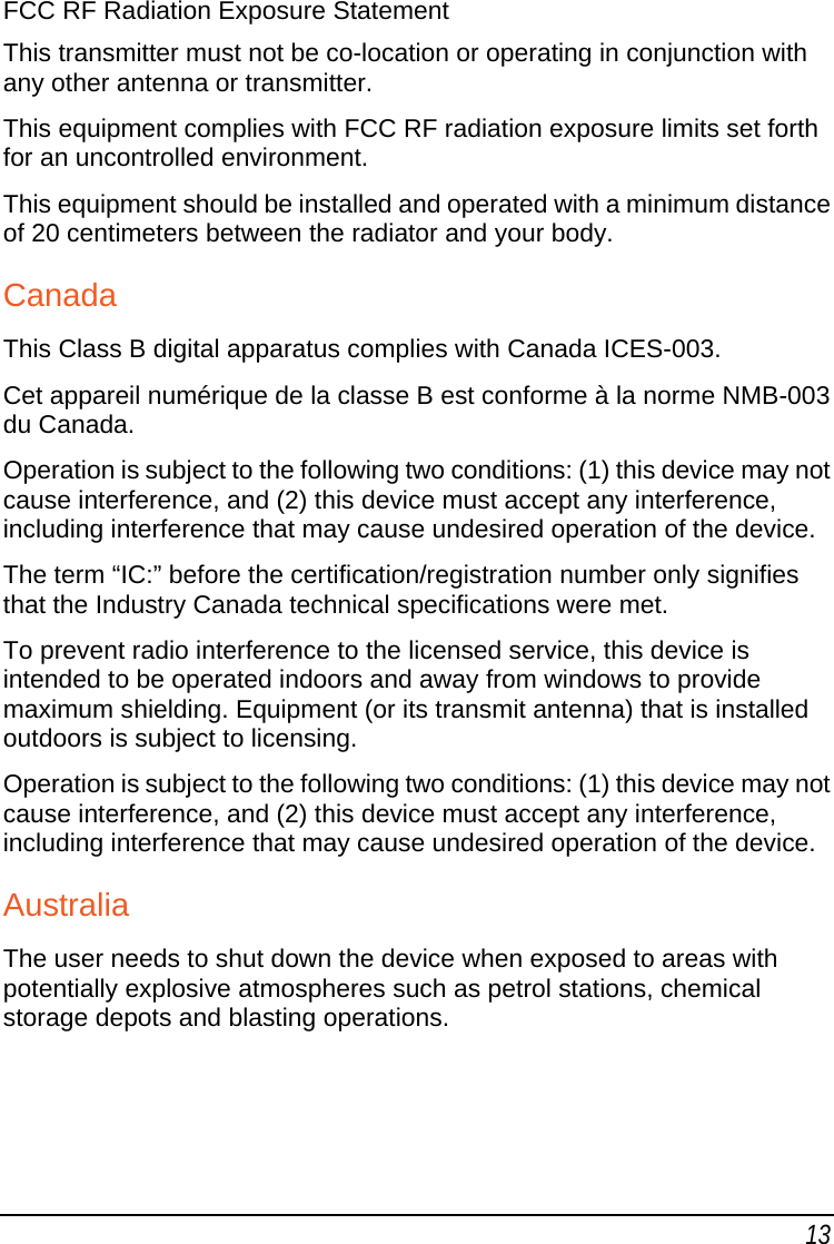 13 FCC RF Radiation Exposure Statement This transmitter must not be co-location or operating in conjunction with any other antenna or transmitter. This equipment complies with FCC RF radiation exposure limits set forth for an uncontrolled environment.  This equipment should be installed and operated with a minimum distance of 20 centimeters between the radiator and your body. Canada This Class B digital apparatus complies with Canada ICES-003. Cet appareil numérique de la classe B est conforme à la norme NMB-003 du Canada. Operation is subject to the following two conditions: (1) this device may not cause interference, and (2) this device must accept any interference, including interference that may cause undesired operation of the device.  The term “IC:” before the certification/registration number only signifies that the Industry Canada technical specifications were met. To prevent radio interference to the licensed service, this device is intended to be operated indoors and away from windows to provide maximum shielding. Equipment (or its transmit antenna) that is installed outdoors is subject to licensing. Operation is subject to the following two conditions: (1) this device may not cause interference, and (2) this device must accept any interference, including interference that may cause undesired operation of the device. Australia The user needs to shut down the device when exposed to areas with potentially explosive atmospheres such as petrol stations, chemical storage depots and blasting operations. 