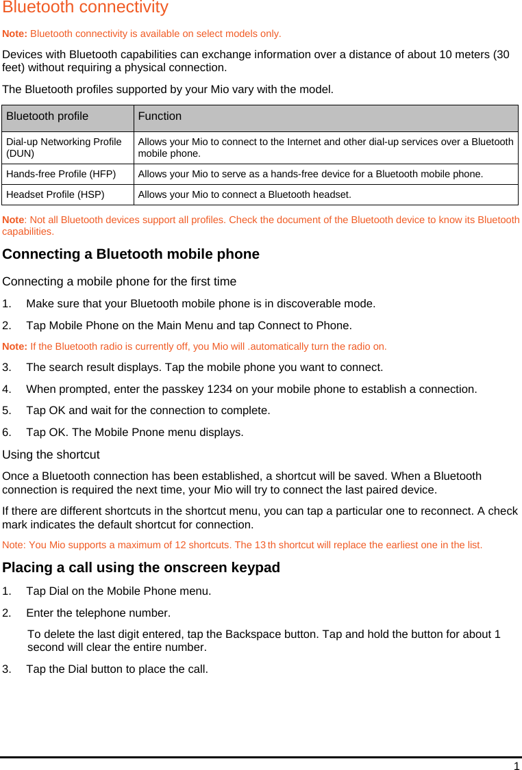 1 Bluetooth connectivity Note: Bluetooth connectivity is available on select models only. Devices with Bluetooth capabilities can exchange information over a distance of about 10 meters (30 feet) without requiring a physical connection. The Bluetooth profiles supported by your Mio vary with the model. Bluetooth profile  Function Dial-up Networking Profile (DUN)  Allows your Mio to connect to the Internet and other dial-up services over a Bluetooth mobile phone. Hands-free Profile (HFP)  Allows your Mio to serve as a hands-free device for a Bluetooth mobile phone. Headset Profile (HSP)  Allows your Mio to connect a Bluetooth headset.  Note: Not all Bluetooth devices support all profiles. Check the document of the Bluetooth device to know its Bluetooth capabilities. Connecting a Bluetooth mobile phone Connecting a mobile phone for the first time 1.  Make sure that your Bluetooth mobile phone is in discoverable mode. 2.  Tap Mobile Phone on the Main Menu and tap Connect to Phone. Note: If the Bluetooth radio is currently off, you Mio will .automatically turn the radio on. 3.  The search result displays. Tap the mobile phone you want to connect. 4.  When prompted, enter the passkey 1234 on your mobile phone to establish a connection. 5.  Tap OK and wait for the connection to complete.  6.  Tap OK. The Mobile Pnone menu displays. Using the shortcut Once a Bluetooth connection has been established, a shortcut will be saved. When a Bluetooth connection is required the next time, your Mio will try to connect the last paired device. If there are different shortcuts in the shortcut menu, you can tap a particular one to reconnect. A check mark indicates the default shortcut for connection. Note: You Mio supports a maximum of 12 shortcuts. The 13 th shortcut will replace the earliest one in the list. Placing a call using the onscreen keypad 1.  Tap Dial on the Mobile Phone menu. 2.  Enter the telephone number. To delete the last digit entered, tap the Backspace button. Tap and hold the button for about 1 second will clear the entire number. 3.  Tap the Dial button to place the call. 