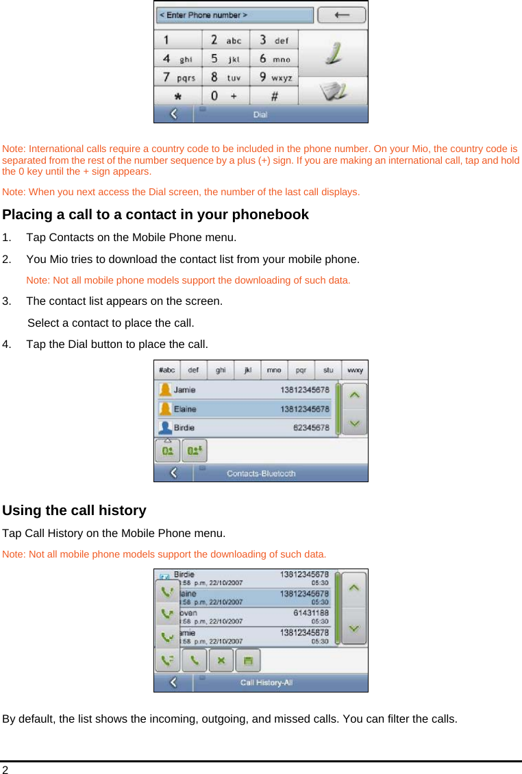 2  Note: International calls require a country code to be included in the phone number. On your Mio, the country code is separated from the rest of the number sequence by a plus (+) sign. If you are making an international call, tap and hold the 0 key until the + sign appears. Note: When you next access the Dial screen, the number of the last call displays. Placing a call to a contact in your phonebook 1.  Tap Contacts on the Mobile Phone menu. 2.  You Mio tries to download the contact list from your mobile phone. Note: Not all mobile phone models support the downloading of such data. 3.  The contact list appears on the screen.  Select a contact to place the call. 4.  Tap the Dial button to place the call.  Using the call history Tap Call History on the Mobile Phone menu. Note: Not all mobile phone models support the downloading of such data.  By default, the list shows the incoming, outgoing, and missed calls. You can filter the calls. 