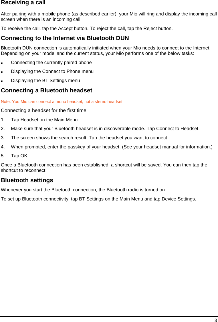 3 Receiving a call After pairing with a mobile phone (as described earlier), your Mio will ring and display the incoming call screen when there is an incoming call. To receive the call, tap the Accept button. To reject the call, tap the Reject button. Connecting to the Internet via Bluetooth DUN Bluetooth DUN connection is automatically initiated when your Mio needs to connect to the Internet. Depending on your model and the current status, your Mio performs one of the below tasks:  Connecting the currently paired phone  Displaying the Connect to Phone menu  Displaying the BT Settings menu Connecting a Bluetooth headset Note: You Mio can connect a mono headset, not a stereo headset. Connecting a headset for the first time 1.  Tap Headset on the Main Menu. 2.  Make sure that your Bluetooth headset is in discoverable mode. Tap Connect to Headset. 3.  The screen shows the search result. Tap the headset you want to connect. 4.  When prompted, enter the passkey of your headset. (See your headset manual for information.) 5. Tap OK. Once a Bluetooth connection has been established, a shortcut will be saved. You can then tap the shortcut to reconnect. Bluetooth settings Whenever you start the Bluetooth connection, the Bluetooth radio is turned on.  To set up Bluetooth connectivity, tap BT Settings on the Main Menu and tap Device Settings.   