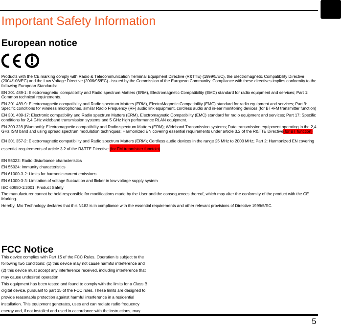   5 en Important Safety Information European notice  Products with the CE marking comply with Radio &amp; Telecommunication Terminal Equipment Directive (R&amp;TTE) (1999/5/EC), the Electromagnetic Compatibility Directive (2004/108/EC) and the Low Voltage Directive (2006/95/EC) - issued by the Commission of the European Community. Compliance with these directives implies conformity to the following European Standards: EN 301 489-1: Electromagnetic  compatibility and Radio spectrum Matters (ERM), Electromagnetic Compatibility (EMC) standard for radio equipment and services; Part 1: Common technical requirements. EN 301 489-9: Electromagnetic compatibility and Radio spectrum Matters (ERM), ElectroMagnetic Compatibility (EMC) standard for radio equipment and services; Part 9: Specific conditions for wireless microphones, similar Radio Frequency (RF) audio link equipment, cordless audio and in-ear monitoring devices.(for BT+FM transmitter function) EN 301 489-17: Electronic compatibility and Radio spectrum Matters (ERM), Electromagnetic Compatibility (EMC) standard for radio equipment and services; Part 17: Specific conditions for 2,4 GHz wideband transmission systems and 5 GHz high performance RLAN equipment. EN 300 328 (Bluetooth): Electromagnetic compatibility and Radio spectrum Matters (ERM); Wideband Transmission systems; Data transmission equipment operating in the 2,4 GHz ISM band and using spread spectrum modulation techniques; Harmonized EN covering essential requirements under article 3.2 of the R&amp;TTE Directive(for BT function) EN 301 357-2: Electromagnetic compatibility and Radio spectrum Matters (ERM); Cordless audio devices in the range 25 MHz to 2000 MHz; Part 2: Harmonized EN covering essential requirements of article 3.2 of the R&amp;TTE Directive (for FM treamistter functoin) EN 55022: Radio disturbance characteristics EN 55024: Immunity characteristics EN 61000-3-2: Limits for harmonic current emissions EN 61000-3-3: Limitation of voltage fluctuation and flicker in low-voltage supply system IEC 60950-1:2001: Product Safety The manufacturer cannot be held responsible for modifications made by the User and the consequences thereof, which may alter the conformity of the product with the CE Marking. Hereby, Mio Technology declares that this N182 is in compliance with the essential requirements and other relevant provisions of Directive 1999/5/EC.    FCC Notice This device complies with Part 15 of the FCC Rules. Operation is subject to the following two conditions: (1) this device may not cause harmful interference and (2) this device must accept any interference received, including interference that may cause undesired operation This equipment has been tested and found to comply with the limits for a Class B digital device, pursuant to part 15 of the FCC rules. These limits are designed to provide reasonable protection against harmful interference in a residential installation. This equipment generates, uses and can radiate radio frequency energy and, if not installed and used in accordance with the instructions, may 