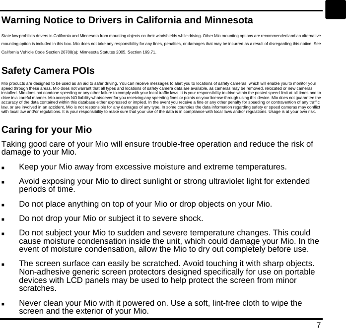   7 en Warning Notice to Drivers in California and Minnesota State law prohibits drivers in California and Minnesota from mounting objects on their windshields while driving. Other Mio mounting options are recommended and an alternative mounting option is included in this box. Mio does not take any responsibility for any fines, penalties, or damages that may be incurred as a result of disregarding this notice. See California Vehicle Code Section 26708(a); Minnesota Statutes 2005, Section 169.71. Safety Camera POIs Mio products are designed to be used as an aid to safer driving. You can receive messages to alert you to locations of safety cameras, which will enable you to monitor your speed through these areas. Mio does not warrant that all types and locations of safety camera data are available, as cameras may be removed, relocated or new cameras installed. Mio does not condone speeding or any other failure to comply with your local traffic laws. It is your responsibility to drive within the posted speed limit at all times and to drive in a careful manner. Mio accepts NO liability whatsoever for you receiving any speeding fines or points on your license through using this device. Mio does not guarantee the accuracy of the data contained within this database either expressed or implied. In the event you receive a fine or any other penalty for speeding or contravention of any traffic law, or are involved in an accident, Mio is not responsible for any damages of any type. In some countries the data information regarding safety or speed cameras may conflict with local law and/or regulations. It is your responsibility to make sure that your use of the data is in compliance with local laws and/or regulations. Usage is at your own risk. Caring for your Mio Taking good care of your Mio will ensure trouble-free operation and reduce the risk of damage to your Mio.   Keep your Mio away from excessive moisture and extreme temperatures.   Avoid exposing your Mio to direct sunlight or strong ultraviolet light for extended periods of time.   Do not place anything on top of your Mio or drop objects on your Mio.   Do not drop your Mio or subject it to severe shock.   Do not subject your Mio to sudden and severe temperature changes. This could cause moisture condensation inside the unit, which could damage your Mio. In the event of moisture condensation, allow the Mio to dry out completely before use.   The screen surface can easily be scratched. Avoid touching it with sharp objects. Non-adhesive generic screen protectors designed specifically for use on portable devices with LCD panels may be used to help protect the screen from minor scratches.   Never clean your Mio with it powered on. Use a soft, lint-free cloth to wipe the screen and the exterior of your Mio. 