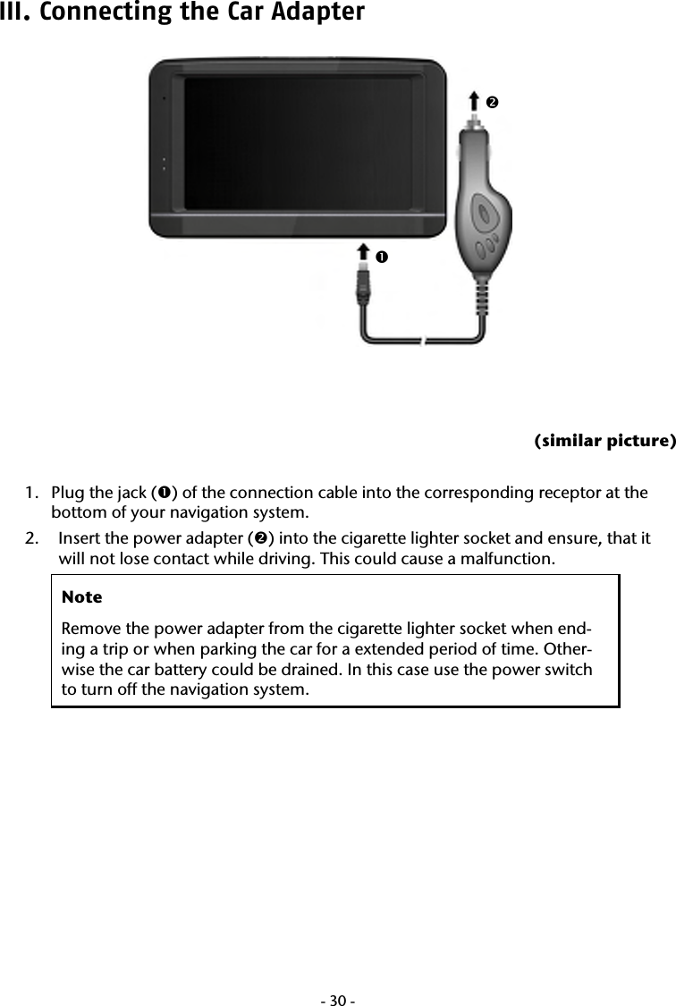  -30-III. Connecting the Car Adapter       (similar picture)  1. Plug the jack (n) of the connection cable into the corresponding receptor at the bottom of your navigation system. 2. Insert the power adapter (o) into the cigarette lighter socket and ensure, that it will not lose contact while driving. This could cause a malfunction. Note Remove the power adapter from the cigarette lighter socket when end-ing a trip or when parking the car for a extended period of time. Other-wise the car battery could be drained. In this case use the power switch to turn off the navigation system.   no