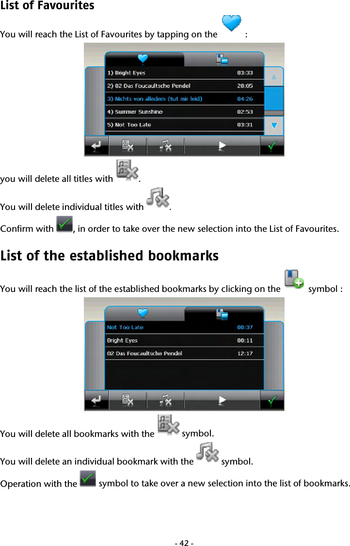 -42-List of Favourites You will reach the List of Favourites by tapping on the   :  you will delete all titles with  . You will delete individual titles with  .  Confirm with  , in order to take over the new selection into the List of Favourites. List of the established bookmarks You will reach the list of the established bookmarks by clicking on the   symbol :  You will delete all bookmarks with the   symbol. You will delete an individual bookmark with the   symbol.  Operation with the   symbol to take over a new selection into the list of bookmarks.    