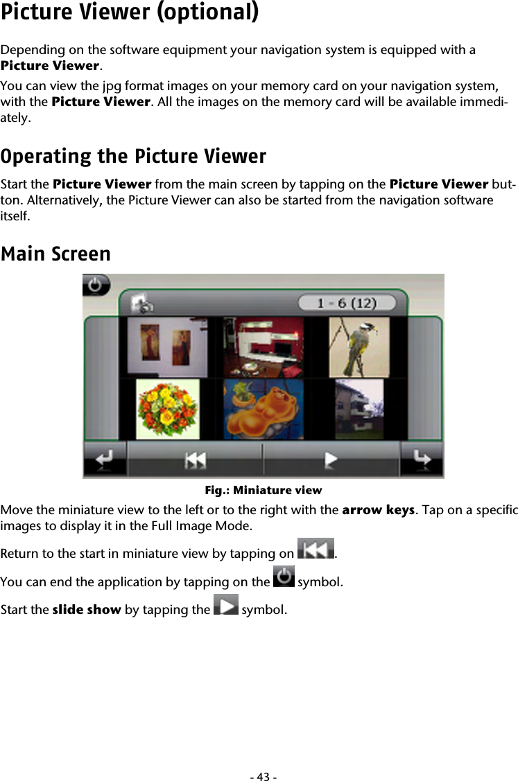  -43-Picture Viewer (optional) Depending on the software equipment your navigation system is equipped with a  Picture Viewer.  You can view the jpg format images on your memory card on your navigation system, with the Picture Viewer. All the images on the memory card will be available immedi-ately.   Operating the Picture Viewer Start the Picture Viewer from the main screen by tapping on the Picture Viewer but-ton. Alternatively, the Picture Viewer can also be started from the navigation software itself.  Main Screen  Fig.: Miniature view Move the miniature view to the left or to the right with the arrow keys. Tap on a specific images to display it in the Full Image Mode.  Return to the start in miniature view by tapping on  . You can end the application by tapping on the   symbol. Start the slide show by tapping the   symbol. 