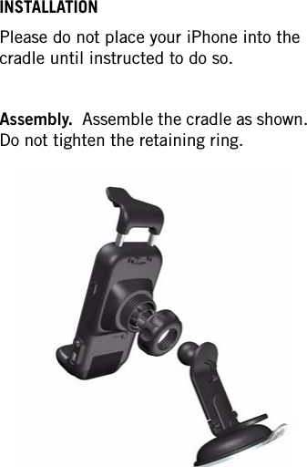 INSTALLATIONPlease do not place your iPhone into the cradle until instructed to do so.Assembly.  Assemble the cradle as shown.  Do not tighten the retaining ring.