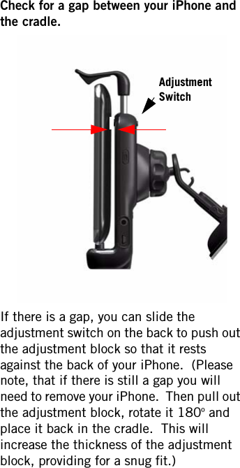 Check for a gap between your iPhone and the cradle.If there is a gap, you can slide the adjustment switch on the back to push out the adjustment block so that it rests against the back of your iPhone.  (Please note, that if there is still a gap you will need to remove your iPhone.  Then pull out the adjustment block, rotate it 180º and place it back in the cradle.  This will increase the thickness of the adjustment block, providing for a snug fit.)  Adjustment Switch