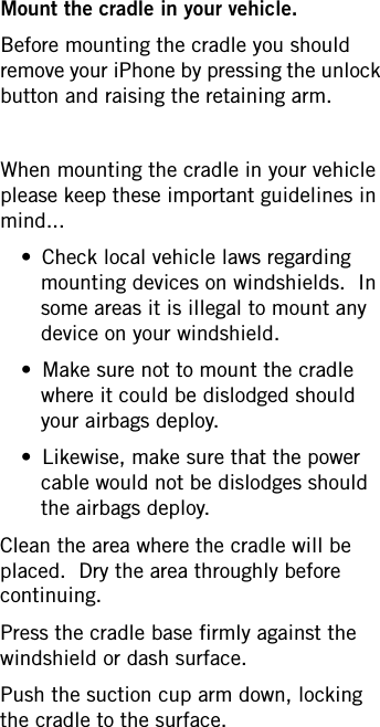 Mount the cradle in your vehicle.Before mounting the cradle you should remove your iPhone by pressing the unlock button and raising the retaining arm.  When mounting the cradle in your vehicle please keep these important guidelines in mind...• Check local vehicle laws regarding mounting devices on windshields.  In some areas it is illegal to mount any device on your windshield.• Make sure not to mount the cradle where it could be dislodged should your airbags deploy.• Likewise, make sure that the power cable would not be dislodges should the airbags deploy.Clean the area where the cradle will be placed.  Dry the area throughly before continuing.Press the cradle base firmly against the windshield or dash surface.Push the suction cup arm down, locking the cradle to the surface.
