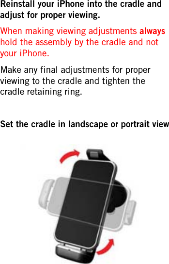 Reinstall your iPhone into the cradle and adjust for proper viewing.When making viewing adjustments always hold the assembly by the cradle and not your iPhone.Make any final adjustments for proper viewing to the cradle and tighten the cradle retaining ring.Set the cradle in landscape or portrait view