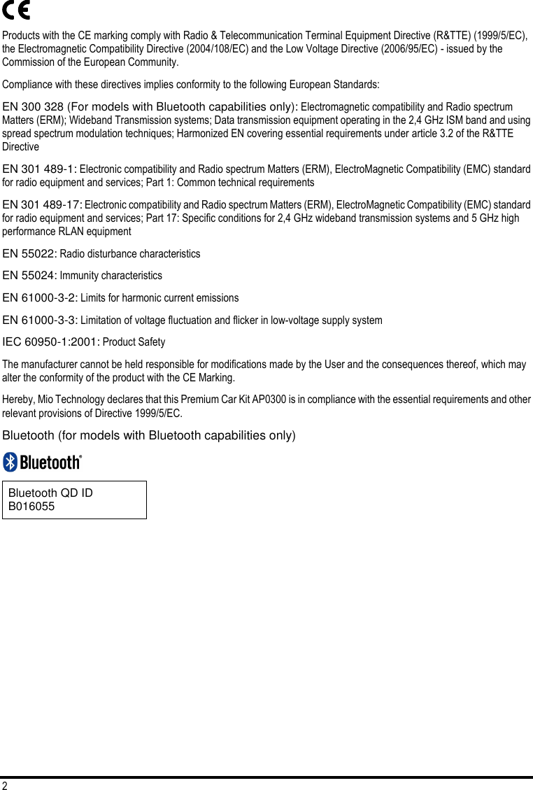2  Products with the CE marking comply with Radio &amp; Telecommunication Terminal Equipment Directive (R&amp;TTE) (1999/5/EC), the Electromagnetic Compatibility Directive (2004/108/EC) and the Low Voltage Directive (2006/95/EC) - issued by the Commission of the European Community.  Compliance with these directives implies conformity to the following European Standards:  EN 300 328 (For models with Bluetooth capabilities only): Electromagnetic compatibility and Radio spectrum Matters (ERM); Wideband Transmission systems; Data transmission equipment operating in the 2,4 GHz ISM band and using spread spectrum modulation techniques; Harmonized EN covering essential requirements under article 3.2 of the R&amp;TTE Directive EN 301 489-1: Electronic compatibility and Radio spectrum Matters (ERM), ElectroMagnetic Compatibility (EMC) standard for radio equipment and services; Part 1: Common technical requirements EN 301 489-17: Electronic compatibility and Radio spectrum Matters (ERM), ElectroMagnetic Compatibility (EMC) standard for radio equipment and services; Part 17: Specific conditions for 2,4 GHz wideband transmission systems and 5 GHz high performance RLAN equipment EN 55022: Radio disturbance characteristics EN 55024: Immunity characteristics EN 61000-3-2: Limits for harmonic current emissions EN 61000-3-3: Limitation of voltage fluctuation and flicker in low-voltage supply system IEC 60950-1:2001: Product Safety The manufacturer cannot be held responsible for modifications made by the User and the consequences thereof, which may alter the conformity of the product with the CE Marking. Hereby, Mio Technology declares that this Premium Car Kit AP0300 is in compliance with the essential requirements and other relevant provisions of Directive 1999/5/EC. Bluetooth (for models with Bluetooth capabilities only)   Bluetooth QD ID B016055 