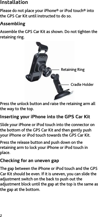 2 Installation Please do not place your iPhone® or iPod touch® into the GPS Car Kit until instructed to do so. Assembling Assemble the GPS Car Kit as shown. Do not tighten the retaining ring.  Press the unlock button and raise the retaining arm all the way to the top. Inserting your iPhone into the GPS Car Kit Slide your iPhone or iPod touch into the connector on the bottom of the GPS Car Kit and then gently push your iPhone or iPod touch towards the GPS Car Kit. Press the release button and push down on the retaining arm to lock your iPhone or iPod touch in place. Checking for an uneven gap The gap between the iPhone or iPod touch and the GPS Car Kit should be even. If it is uneven, you can slide the adjustment switch on the back to push out the adjustment block until the gap at the top is the same as the gap at the bottom. Retaining RingCradle Holder