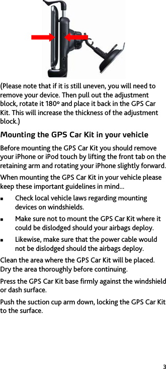 3  (Please note that if it is still uneven, you will need to remove your device. Then pull out the adjustment block, rotate it 180º and place it back in the GPS Car Kit. This will increase the thickness of the adjustment block.) Mounting the GPS Car Kit in your vehicle Before mounting the GPS Car Kit you should remove your iPhone or iPod touch by lifting the front tab on the retaining arm and rotating your iPhone slightly forward. When mounting the GPS Car Kit in your vehicle please keep these important guidelines in mind...  Check local vehicle laws regarding mounting devices on windshields.  Make sure not to mount the GPS Car Kit where it could be dislodged should your airbags deploy.  Likewise, make sure that the power cable would not be dislodged should the airbags deploy. Clean the area where the GPS Car Kit will be placed. Dry the area thoroughly before continuing. Press the GPS Car Kit base firmly against the windshield or dash surface. Push the suction cup arm down, locking the GPS Car Kit to the surface. 
