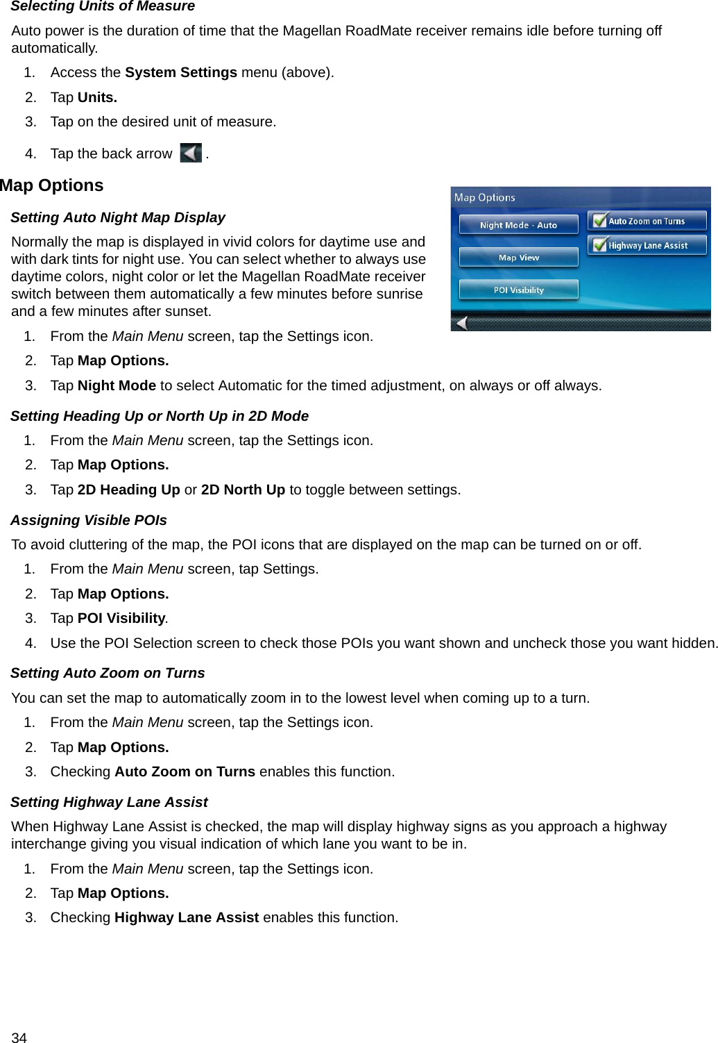 34Selecting Units of MeasureAuto power is the duration of time that the Magellan RoadMate receiver remains idle before turning off automatically.1. Access the System Settings menu (above).2. Tap Units.3. Tap on the desired unit of measure.4. Tap the back arrow  .Map OptionsSetting Auto Night Map DisplayNormally the map is displayed in vivid colors for daytime use and with dark tints for night use. You can select whether to always use daytime colors, night color or let the Magellan RoadMate receiver switch between them automatically a few minutes before sunrise and a few minutes after sunset.1. From the Main Menu screen, tap the Settings icon.  2. Tap Map Options.3. Tap Night Mode to select Automatic for the timed adjustment, on always or off always.Setting Heading Up or North Up in 2D Mode1. From the Main Menu screen, tap the Settings icon.     2. Tap Map Options.3. Tap 2D Heading Up or 2D North Up to toggle between settings.Assigning Visible POIsTo avoid cluttering of the map, the POI icons that are displayed on the map can be turned on or off.1. From the Main Menu screen, tap Settings.    2. Tap Map Options.3. Tap POI Visibility.4. Use the POI Selection screen to check those POIs you want shown and uncheck those you want hidden.Setting Auto Zoom on TurnsYou can set the map to automatically zoom in to the lowest level when coming up to a turn.1. From the Main Menu screen, tap the Settings icon.     2. Tap Map Options.3. Checking Auto Zoom on Turns enables this function.Setting Highway Lane AssistWhen Highway Lane Assist is checked, the map will display highway signs as you approach a highway interchange giving you visual indication of which lane you want to be in.1. From the Main Menu screen, tap the Settings icon.     2. Tap Map Options.3. Checking Highway Lane Assist enables this function.