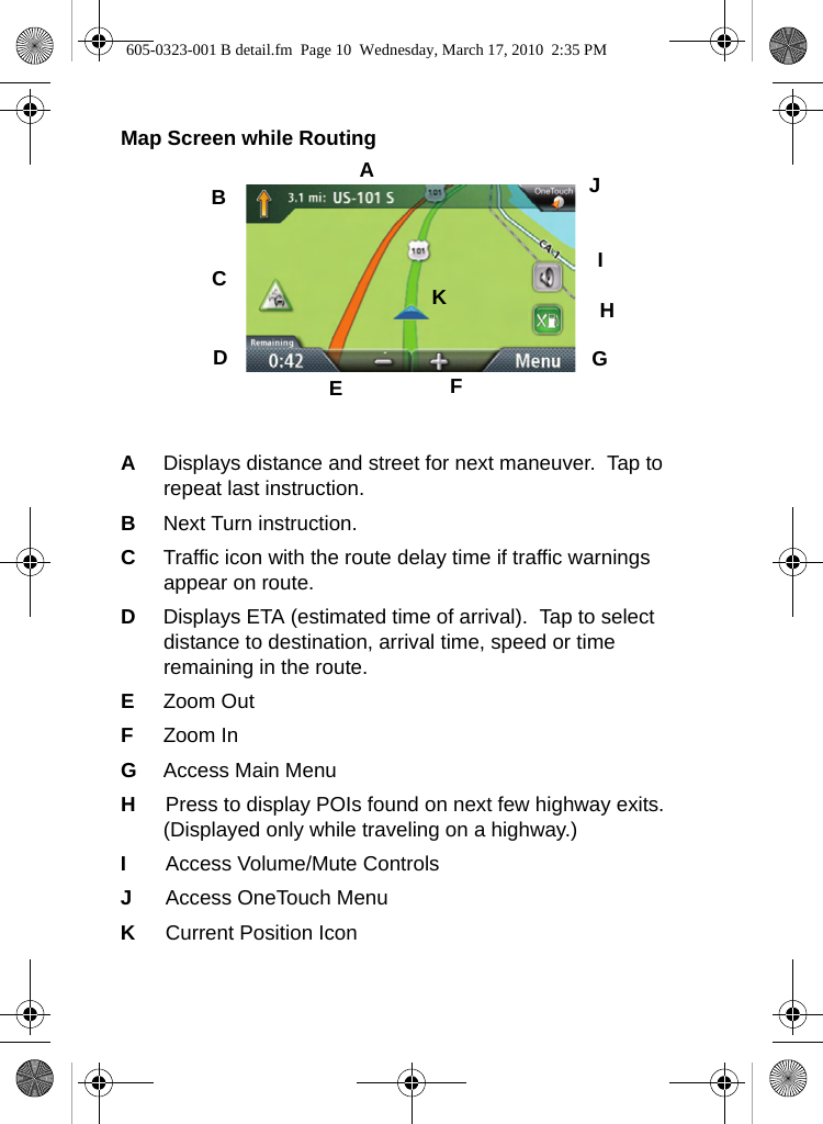 Map Screen while RoutingADisplays distance and street for next maneuver.  Tap to repeat last instruction.  BNext Turn instruction.CTraffic icon with the route delay time if traffic warnings appear on route.DDisplays ETA (estimated time of arrival).  Tap to select distance to destination, arrival time, speed or time remaining in the route.EZoom OutFZoom InGAccess Main MenuHPress to display POIs found on next few highway exits.  (Displayed only while traveling on a highway.)IAccess Volume/Mute ControlsJAccess OneTouch MenuKCurrent Position IconABCDEFGHIJK605-0323-001 B detail.fm  Page 10  Wednesday, March 17, 2010  2:35 PM