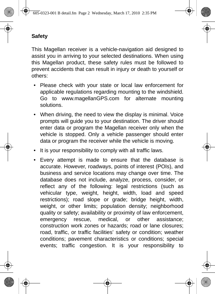 SafetyThis Magellan receiver is a vehicle-navigation aid designed toassist you in arriving to your selected destinations. When usingthis Magellan product, these safety rules must be followed toprevent accidents that can result in injury or death to yourself orothers:• Please check with your state or local law enforcement forapplicable regulations regarding mounting to the windshield.Go to www.magellanGPS.com for alternate mountingsolutions.  • When driving, the need to view the display is minimal. Voiceprompts will guide you to your destination. The driver shouldenter data or program the Magellan receiver only when thevehicle is stopped. Only a vehicle passenger should enterdata or program the receiver while the vehicle is moving.• It is your responsibility to comply with all traffic laws.• Every attempt is made to ensure that the database isaccurate. However, roadways, points of interest (POIs), andbusiness and service locations may change over time. Thedatabase does not include, analyze, process, consider, orreflect any of the following: legal restrictions (such asvehicular type, weight, height, width, load and speedrestrictions); road slope or grade; bridge height, width,weight, or other limits; population density; neighborhoodquality or safety; availability or proximity of law enforcement,emergency rescue, medical, or other assistance;construction work zones or hazards; road or lane closures;road, traffic, or traffic facilities’ safety or condition; weatherconditions; pavement characteristics or conditions; specialevents; traffic congestion. It is your responsibility to605-0323-001 B detail.fm  Page 2  Wednesday, March 17, 2010  2:35 PM