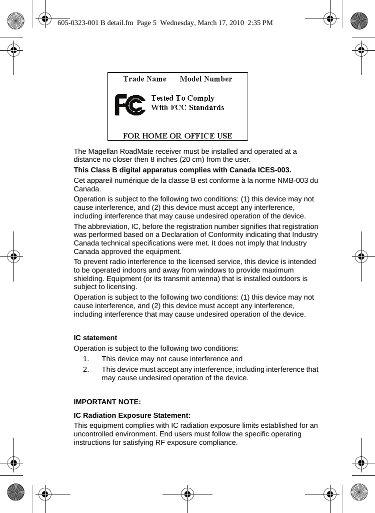 The Magellan RoadMate receiver must be installed and operated at a distance no closer then 8 inches (20 cm) from the user.This Class B digital apparatus complies with Canada ICES-003.Cet appareil numérique de la classe B est conforme à la norme NMB-003 du Canada.Operation is subject to the following two conditions: (1) this device may not cause interference, and (2) this device must accept any interference, including interference that may cause undesired operation of the device. The abbreviation, IC, before the registration number signifies that registration was performed based on a Declaration of Conformity indicating that Industry Canada technical specifications were met. It does not imply that Industry Canada approved the equipment. To prevent radio interference to the licensed service, this device is intended to be operated indoors and away from windows to provide maximum shielding. Equipment (or its transmit antenna) that is installed outdoors is subject to licensing.Operation is subject to the following two conditions: (1) this device may not cause interference, and (2) this device must accept any interference, including interference that may cause undesired operation of the device.IC statementOperation is subject to the following two conditions:1. This device may not cause interference and2. This device must accept any interference, including interference that may cause undesired operation of the device.IMPORTANT NOTE:IC Radiation Exposure Statement:This equipment complies with IC radiation exposure limits established for an uncontrolled environment. End users must follow the specific operating instructions for satisfying RF exposure compliance.605-0323-001 B detail.fm  Page 5  Wednesday, March 17, 2010  2:35 PM